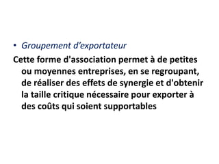• Groupement d’exportateur
Cette forme d'association permet à de petites
ou moyennes entreprises, en se regroupant,
de réaliser des effets de synergie et d'obtenir
la taille critique nécessaire pour exporter à
des coûts qui soient supportables
 