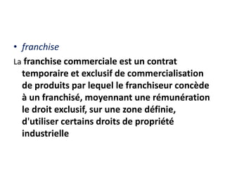 • franchise
La franchise commerciale est un contrat
temporaire et exclusif de commercialisation
de produits par lequel le franchiseur concède
à un franchisé, moyennant une rémunération
le droit exclusif, sur une zone définie,
d'utiliser certains droits de propriété
industrielle
 