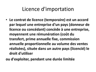 Licence d'importation
• Le contrat de licence (temporaire) est un accord
par lequel une entreprise d‛un pays (donneur de
licence ou concédant) concède à une entreprise,
moyennent une rémunération (coût du
transfert, prime annuelle fixe, commission
annuelle proportionnelle au volume des ventes
réalisées), située dans un autre pays (licencié) le
droit d'utiliser
ou d'exploiter, pendant une durée limitée
 