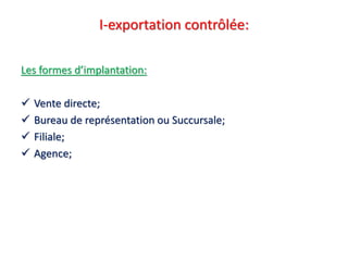 I-exportation contrôlée:
Les formes d’implantation:
 Vente directe;
 Bureau de représentation ou Succursale;
 Filiale;
 Agence;
 
