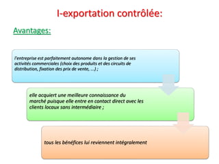 I-exportation contrôlée:
Avantages:
l'entreprise est parfaitement autonome dans la gestion de ses
activités commerciales (choix des produits et des circuits de
distribution, fixation des prix de vente, ...) ;
elle acquiert une meilleure connaissance du
marché puisque elle entre en contact direct avec les
clients locaux sans intermédiaire ;
tous les bénéfices lui reviennent intégralement
 