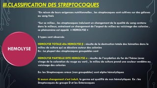 III.CLASSIFICATION DES STREPTOCOQUES
HEMOLYSE
*En raison de leurs exigences nutritionnelles , les streptocoques sont cultives sur des géloses
au sang frais
*Sur ce milieu , les streptocoques induisent un changement de la qualité du sang contenu
dans le milieux, entrainent un changement de l’aspect du milieu au voisinage des colonies ,
ce phénomène est appelé « HEMOLYSE »
2 types sont observés
HEMOLYSE TOTALE dite HEMOLYSE β : résulte de la destruction totale des hématies dans le
milieu de culture qui se décolore autour des colonies
Ex : La plupart des streptocoques groupables sont
HEMOLYSE PARTIELLE DITE HEMOLYSE α : résulte de l’oxydation du fer de l’héme (avec
virage de la coloration du rouge au vert) , le milieu de culture prend une couleur verdâtre au
voisinage des colonies
Ex: les Streptocoques oraux (non groupables) sont alpha hémolytiques
Si aucun changement n’est induit, le germe est qualifié de non hémolytiques Ex : les
Streptocoques du groupe D et les Enterocoques
 