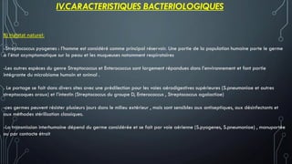 B) Habitat naturel:
-Streptococcus pyogenes : l’homme est considéré comme principal réservoir. Une partie de la population humaine porte le germe
a l’état asymptomatique sur la peau et les muqueuses notamment respiratoires
-Les autres espèces du genre Streptococcus et Enterococcus sont largement répandues dans l’environnement et font partie
intégrante du microbiome humain et animal .
. Le portage se fait dans divers sites avec une prédilection pour les voies aérodigestives supérieures (S.pneumoniae et autres
streptocoques oraux) et l’intestin (Streptococcus du groupe D, Enterococcus , Streptococcus agalactiae)
-ces germes peuvent résister plusieurs jours dans le milieu extérieur , mais sont sensibles aux antiseptiques, aux désinfectants et
aux méthodes stérilisation classiques.
-La transmission interhumaine dépend du germe considérée et se fait par voie aérienne (S.pyogenes, S.pneumoniae) , manuportée
ou par contacte étroit
IV.CARACTERISTIQUES BACTERIOLOGIQUES
 