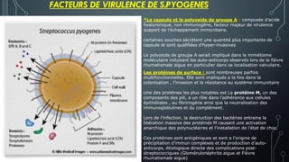 FACTEURS DE VIRULENCE DE S.PYOGENES
*La capsule et le polyoside de groupe A : composée d’acide
hyaluronique, non immunogène, facteur majeur de virulence
support de l’échappement immunitaire.
certaines souches sécrètent une quantité plus importante de
capsule et sont qualifiées d’hyper-invasives
Le polyoside de groupe A serait impliqué dans le mimétisme
moléculaire induisant les auto-anticorps observés lors de la fièvre
rhumatismale aigue en particulier dans sa localisation valvulaire.
Les protéines de surface : sont nombreuses parfois
multifonctionnelles. Elle sont impliqués a la fois dans la
colonisation , l’invasion et la résistance au système immunitaire
Une des protéines les plus notables est La protéine M, un des
composants des pili, a un rôle dans l'adhérence aux cellules
épithéliales , au fibrinogène ainsi que la neutralisation des
immunoglobulines et du complément.
Lors de l’infection, la destruction des bactéries entraine la
libération massive des protéinés M causant une activation
anarchique des polynucléaires et l’installation de l’état de choc.
Ces protéines sont antigéniques et sont a l’origine de
précipitation d’immun complexes et de production d’auto-
anticorps, étiologique directe des complications post-
streptococciques (Glomérulonéphrite aigue et Fièvre
rhumatismale aigue)
 