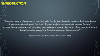 I.INTRODUCTION
“Pneumococcus is altogether an amazing cell. Tiny in size, simple in structure, frail in make-up,
it possesses physiological functions of great variety, performs biochemical feats of
extraordinary intricacy and, attacking man, sets up a stormy disease so often fatal that it must
be reckoned as one of the foremost causes of human death”
Benjamin White , The Biology of the Pneumococcus, 1938
 
