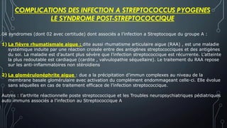 COMPLICATIONS DES INFECTION A STREPTOCOCCUS PYOGENES
LE SYNDROME POST-STREPTOCOCCIQUE
04 syndromes (dont 02 avec certitude) dont associés a l’infection a Streptocoque du groupe A :
1) La fièvre rhumatismale aigue : dite aussi rhumatisme articulaire aigue (RAA) , est une maladie
systémique induite par une réaction croisée entre des antigènes streptococciques et des antigènes
du soi. La maladie est d’autant plus sévère que l’infection streptococcique est récurrente. L’atteinte
la plus redoutable est cardiaque (cardite , valvulopathie séquellaire). Le traitement du RAA repose
sur les anti-inflammatoires non stéroïdiens
2) La glomérulonéphrite aigue : due a la précipitation d’immun complexes au niveau de la
membrane basale glomérulaire avec activation du complément endommageant celle-ci. Elle évolue
sans séquelles en cas de traitement efficace de l’infection streptococcique.
Autres : l’arthrite réactionnelle poste streptococcique et les Troubles neuropsychiatriques pédiatriques
auto immuns associés a l’infection au Streptococcique A
 