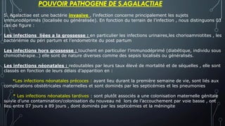 S. Agalactiae est une bactérie invasive , l’infection concerne principalement les sujets
immunodéprimés (localisée ou généralisée). En fonction du terrain de l’infection , nous distinguons 03
cas de figure :
Les infections liées a la grossesse : en particulier les infections urinaires,les chorioamniotites , les
bactériémie du péri partum et l’endometrite du post partum
Les infections hors grossesse : touchent en particulier l’immunodéprimé (diabétique, individu sous
chimiothérapie…) elle sont de nature diverses comme des sepsis localisés ou généralisés.
Les infections néonatales : redoutables par leurs taux élevé de mortalité et de séquelles , elle sont
classés en fonction de leurs délais d’apparition en :
*Les infections néonatales précoces : ayant lieu durant la première semaine de vie, sont liés aux
complications obstétricales maternelles et sont dominés par les septicémies et les pneumonies
* Les infections néonatales tardives : sont plutôt associés a une colonisation maternelle génitale
suivie d’une contamination/colonisation du nouveau né lors de l’accouchement par voie basse , ont
lieu entre 07 jours a 89 jours , dont dominés par les septicémies et la méningite
POUVOIR PATHOGENE DE S.AGALACTIAE
 