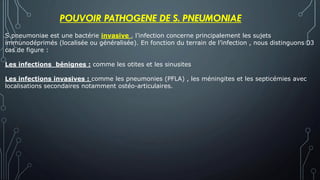 S.pneumoniae est une bactérie invasive , l’infection concerne principalement les sujets
immunodéprimés (localisée ou généralisée). En fonction du terrain de l’infection , nous distinguons 03
cas de figure :
Les infections bénignes : comme les otites et les sinusites
Les infections invasives : comme les pneumonies (PFLA) , les méningites et les septicémies avec
localisations secondaires notamment ostéo-articulaires.
POUVOIR PATHOGENE DE S. PNEUMONIAE
 