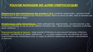 Streptococcus beta hemolytiques des groupes C et G : bactéries opportunites , pouvant mimer
Streptocoque A dans la typologie des infections causées meme en terme de GNA, mais ne donnent pas
de fievre rumathismale aigue.
Streptocoques alpha hémolytiques : faible pathogénicité, opportunistes , souvent associés a des
infections profondes en cas de terrain débilité (infections ORL , abcés dentaires, collections profondes,
abcés cérébraux …)
Enterococcus faecalis et faecium : large éventail d’infections le plus souvent bénignes (infections
urinaires , surinfections de plaies, septicémies …) . Le risque majeure avec ces bactéries est leurs
multirésistance aux antibiotiques avec un risque de diffusion épidémique de clones multirésistants
(E.faecium)
POUVOIR PATHOGENE DES AUTRES STREPTOCOCQUES
 