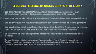 SENSIBILITE AUX ANTIBIOTIQUES DES STREPTOCOQUES
• LES STREPTOCOQUES SONT NATURELLEMENT RESISTANT aux polymixines (sauf
Streptococcus pyogenes et Bacitracine) , aux quinolones et au métronidazole
• Sensibilité parfois très réduite aux aminosides et fluoroquinolones (sauf 2eme génération)
• Les entérocoques sont naturellement résistant aux céphalosporines de 3 -ème génération
• Les streptocoques sont sensibles aux beta-lactamines (Penicilline G traitement de choix du
SPA) , au groupe MLS , aux tetracyclines , aux phénicolés et aux glycopeptides.
• Le traitement de choix est représenté par les beta-lactamines et les macrolides en cas
d’allergie
• De nombreuses résistances acquises ( en particulier chez le Pneumocoque et les
Entérocoquesà, qui imposent de pratiquer des tests de sensibilité aux antibiotiques a
chaque souche identifiée de Streptococcus et d’Enterococcus)
 