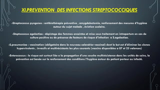 XI.PREVENTION DES INFECTIONS STREPTOCOCCIQUES
-Streptococcus pyogenes : antibiothérapie préventive , amygdalectomie, renforcement des mesures d’hygiène
autour du sujet malade , éviction scolaire.
-Steptococcus agalactiae : dépistage des femmes enceintes et mise sous traitement en intrapartum en cas de
culture positive ou de présence de facteurs de risque d’infection a S.agalactiae.
-S.pneumoniae : vaccination (obligatoire dans le nouveau calendrier vaccinal) dont le but est d’éliminer les clones
hypervirulents , invasifs et multirésistants les plus courants (vaccins disponibles a 07 et 23 valences)
-Enterococcus : le risque est surtout liée a la propagation d’une souche multirésistance dans les unités de soins, la
prévention est basée sur le renforcement des conditions l’hygiène autour du patient porteur ou infecté.
 