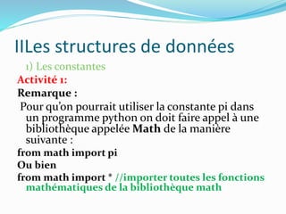 IILes structures de données
1) Les constantes
Activité 1:
Remarque :
Pour qu’on pourrait utiliser la constante pi dans
un programme python on doit faire appel à une
bibliothèque appelée Math de la manière
suivante :
from math import pi
Ou bien
from math import * //importer toutes les fonctions
mathématiques de la bibliothèque math
 