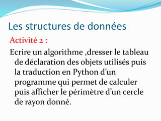 Les structures de données
Activité 2 :
Ecrire un algorithme ,dresser le tableau
de déclaration des objets utilisés puis
la traduction en Python d’un
programme qui permet de calculer
puis afficher le périmètre d’un cercle
de rayon donné.
 