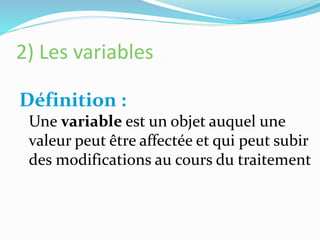 2) Les variables
Définition :
Une variable est un objet auquel une
valeur peut être affectée et qui peut subir
des modifications au cours du traitement
 