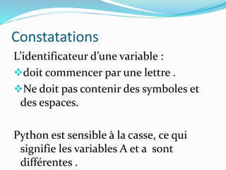 Constatations
L’identificateur d’une variable :
doit commencer par une lettre .
Ne doit pas contenir des symboles et
des espaces.
Python est sensible à la casse, ce qui
signifie les variables A et a sont
différentes .
 