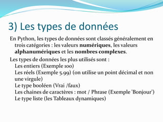 3) Les types de données
En Python, les types de données sont classés généralement en
trois catégories : les valeurs numériques, les valeurs
alphanumériques et les nombres complexes.
Les types de données les plus utilisés sont :
Les entiers (Exemple 100)
Les réels (Exemple 5.99) (on utilise un point décimal et non
une virgule)
Le type booléen (Vrai /faux)
Les chaines de caractères : mot / Phrase (Exemple 'Bonjour')
Le type liste (les Tableaux dynamiques)
 
