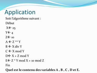Application
Soit l’algorithme suivant :
Début
X 25
Y 4
Z 10
A  Z ** Y
B  X div Y
C  X mod Y
D X + Z mod Y
E Z * Y mod X + 10 mod Z
Fin
Quel est le contenu des variables A , B , C , D et E.
 