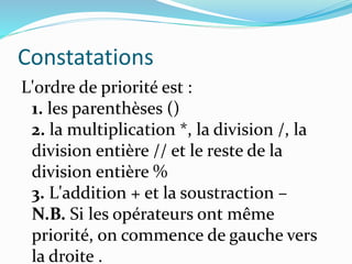 Constatations
L'ordre de priorité est :
1. les parenthèses ()
2. la multiplication *, la division /, la
division entière // et le reste de la
division entière %
3. L'addition + et la soustraction –
N.B. Si les opérateurs ont même
priorité, on commence de gauche vers
la droite .
 