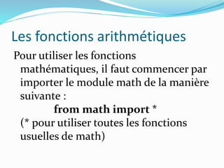 Les fonctions arithmétiques
Pour utiliser les fonctions
mathématiques, il faut commencer par
importer le module math de la manière
suivante :
from math import *
(* pour utiliser toutes les fonctions
usuelles de math)
 