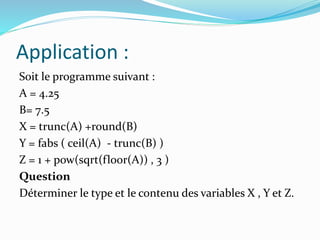 Application :
Soit le programme suivant :
A = 4.25
B= 7.5
X = trunc(A) +round(B)
Y = fabs ( ceil(A) - trunc(B) )
Z = 1 + pow(sqrt(floor(A)) , 3 )
Question
Déterminer le type et le contenu des variables X , Y et Z.
 