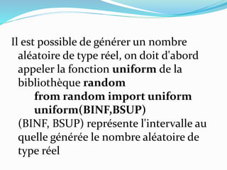 Il est possible de générer un nombre
aléatoire de type réel, on doit d'abord
appeler la fonction uniform de la
bibliothèque random
from random import uniform
uniform(BINF,BSUP)
(BINF, BSUP) représente l'intervalle au
quelle générée le nombre aléatoire de
type réel
 