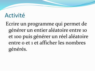 Activité
Ecrire un programme qui permet de
générer un entier aléatoire entre 10
et 100 puis générer un réel aléatoire
entre 0 et 1 et afficher les nombres
générés.
 