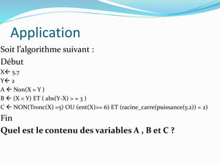 Application
Soit l’algorithme suivant :
Début
X 5.7
Y 2
A  Non(X = Y )
B  (X < Y) ET ( abs(Y-X) > = 3 )
C  NON(Tronc(X) =5) OU (ent(X)>= 6) ET (racine_carre(puissance(y,2)) = 2)
Fin
Quel est le contenu des variables A , B et C ?
 
