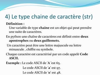 4) Le type chaine de caractère (str)
Définition :
Une variable de type chaine est un objet qui peut prendre
une suite de caractères.
En python une chaîne de caractères est définit entre deux
apostrophes ou deux guillemets.
Un caractère peut être une lettre majuscule ou lettre
minuscule , chiffre ou symbole.
Chaque caractère est caractérisé par un code appelé Code
ASCII.
Exemple : Le code ASCII de 'A 'est 65.
Le code ASCII de 'a' est 97.
Le code ASCII de '0' est 48.
 