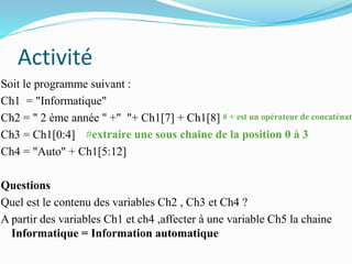 Activité
Soit le programme suivant :
Ch1 = "Informatique"
Ch2 = " 2 ème année " +" "+ Ch1[7] + Ch1[8]
Ch3 = Ch1[0:4]
Ch4 = "Auto" + Ch1[5:12]
Questions
Quel est le contenu des variables Ch2 , Ch3 et Ch4 ?
A partir des variables Ch1 et ch4 ,affecter à une variable Ch5 la chaine
Informatique = Information automatique
# + est un opérateur de concaténati
#extraire une sous chaine de la position 0 à 3
 