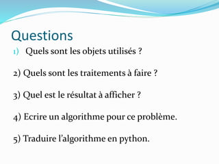 Questions
1) Quels sont les objets utilisés ?
2) Quels sont les traitements à faire ?
3) Quel est le résultat à afficher ?
4) Ecrire un algorithme pour ce problème.
5) Traduire l’algorithme en python.
 