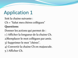 Application 1
Soit la chaine suivante :
Ch = "Salut mes chères collègues"
Questions
Donner les actions qui permet de :
1 ) Afficher la longueur de la chaine Ch.
2)Remplacer le mot collègues par amis.
3) Supprimer le mot "chères".
4) Convertir la chaine Ch en majuscule.
5 ) Afficher Ch.
 