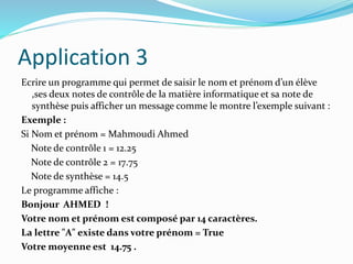 Application 3
Ecrire un programme qui permet de saisir le nom et prénom d’un élève
,ses deux notes de contrôle de la matière informatique et sa note de
synthèse puis afficher un message comme le montre l’exemple suivant :
Exemple :
Si Nom et prénom = Mahmoudi Ahmed
Note de contrôle 1 = 12.25
Note de contrôle 2 = 17.75
Note de synthèse = 14.5
Le programme affiche :
Bonjour AHMED !
Votre nom et prénom est composé par 14 caractères.
La lettre "A" existe dans votre prénom = True
Votre moyenne est 14.75 .
 