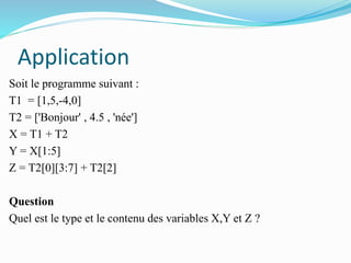 Application
Soit le programme suivant :
T1 = [1,5,-4,0]
T2 = ['Bonjour' , 4.5 , 'née']
X = T1 + T2
Y = X[1:5]
Z = T2[0][3:7] + T2[2]
Question
Quel est le type et le contenu des variables X,Y et Z ?
 
