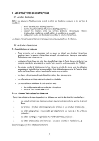 III - LES STRUCTURES DES ENTREPRISES
3.1 La notion de structure
Définir une structure d'établissements revient à définir les fonctions à assurer et les services à
constituer :
o définir les attributions de chaque service ;
o fixer les moyens matériels et humaines de chaque service ;
o préciser les relations entre les services (relations hiérarchiques, relations
fonctionnelles, relation de conseil, relation de prestations de service) ;
o pratiquement toutes les structures reposent sur le principe hiérarchique.
Les liaisons hiérarchiques sont prédominantes par rapport aux autres types de relations.
3.2 La structure hiérarchique
A - Caractéristiques principales
• Toute entreprise qui se développe met en œuvre au départ une structure hiérarchique
quasiment pure. La structure hiérarchique apparaît très relativement dans une organisation.
Cette structure est très ancienne.
• La structure hiérarchique est celle dans laquelle le principe de l'unité de commandement est
respecté, c'est-à-dire qu'un salarié ne reçoit d'ordre que d'un seul responsable (Cf. FAYOL).
• Ce principe conduit à l'établissement d'une hiérarchie, c'est-à-dire d'une série de délégation
successive de l'autorité et de la responsabilité. Cette délégation successive de l'autorité définit
les lignes hiérarchiques qui sont aussi des lignes de communication.
• Les lignes hiérarchiques véhiculent des informations dans les deux sens.
• Les informations sont des règlements, directives, résultats.
• Les inconvénients principaux de cette structure sont :
o des problèmes dans la remontée des informations,
o un circuit de communication lourd.
B - Les critères d'élaboration d'une hiérarchie
. Ce sont les critères sur la base desquels on va déléguer une autorité. La répartition peut se faire :
o par produit : division des établissements en département recevant une gamme de produit
donné ;
o par fonctions : structure hiérarchie par grandes fonctions et non structure fonctionnelle ;
o par critère géographique : responsable par département, par région (…) des unités de
production ;
o par critère numérique : responsable d'un nombre donné de personnes ;
o par critère fonctionnel de compétence (ex : service de sécurité, de maintenance,...).
Ces critères peuvent êtres utilisés conjointement.
3
 