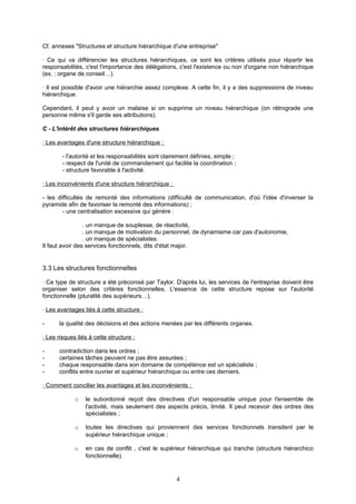 Cf. annexes "Structures et structure hiérarchique d'une entreprise"
· Ce qui va différencier les structures hiérarchiques, ce sont les critères utilisés pour répartir les
responsabilités, c'est l'importance des délégations, c'est l'existence ou non d'organe non hiérarchique
(ex. : organe de conseil…).
· Il est possible d'avoir une hiérarchie assez complexe. A cette fin, il y a des suppressions de niveau
hiérarchique.
Cependant, il peut y avoir un malaise si on supprime un niveau hiérarchique (on rétrograde une
personne même s'il garde ses attributions).
C - L'intérêt des structures hiérarchiques
· Les avantages d'une structure hiérarchique :
- l'autorité et les responsabilités sont clairement définies, simple ;
- respect de l'unité de commandement qui facilite la coordination ;
- structure favorable à l'activité.
· Les inconvénients d'une structure hiérarchique :
- les difficultés de remonté des informations (difficulté de communication, d'où l'idée d'inverser la
pyramide afin de favoriser la remonté des informations) ;
- une centralisation excessive qui génère :
. un manque de souplesse, de réactivité,
. un manque de motivation du personnel, de dynamisme car pas d'autonomie,
. un manque de spécialistes.
Il faut avoir des services fonctionnels, dits d'état major.
3.3 Les structures fonctionnelles
· Ce type de structure a été préconisé par Taylor. D'après lui, les services de l'entreprise doivent être
organiser selon des critères fonctionnelles. L'essence de cette structure repose sur l'autorité
fonctionnelle (pluralité des supérieurs…).
· Les avantages liés à cette structure :
- la qualité des décisions et des actions menées par les différents organes.
· Les risques liés à cette structure :
- contradiction dans les ordres ;
- certaines tâches peuvent ne pas être assurées ;
- chaque responsable dans son domaine de compétence est un spécialiste ;
- conflits entre ouvrier et supérieur hiérarchique ou entre ces derniers.
· Comment concilier les avantages et les inconvénients :
o le subordonné reçoit des directives d'un responsable unique pour l'ensemble de
l'activité, mais seulement des aspects précis, limité. Il peut recevoir des ordres des
spécialistes ;
o toutes les directives qui proviennent des services fonctionnels transitent par le
supérieur hiérarchique unique ;
o en cas de conflit , c'est le supérieur hiérarchique qui tranche (structure hiérarchico
fonctionnelle).
4
 