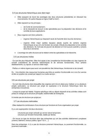 3.4 Les structures hiérarchique avec état major
• Elles essayent de réunir les avantages des deux structures précédentes en réduisant les
inconvénients. On parle d'équipe en ligne ("staff on line").
• Elles reposent sur les principes :
o de l'unité de commandement ;
o de la nécessité de recourir à des spécialistes pour la préparation des décisions et le
contrôle de leurs applications.
• Deux organes sont donc présents :
o organes hiérarchiques qui disposent seuls de l'autorité dans tous les domaines ;
o organes d'état major (petites équipes) placés auprès de certains organes
hiérarchiques et qui ont une fonction de conseil, d'étude de préparation et de contrôle
des décisions. Ils n'ont pas de pouvoir de décision et n'ont aucune autorité y compris
dans leurs domaines.
• L'avantage de cette structure est la relation entre les spécialistes et la hiérarchie.
3.5 Les structures mixtes
· Ce sont les plus fréquentes. Elles font appel à des compétences fonctionnelles et à des organes de
conseil (coexistence de services hiérarchiques et de services fonctionnels). Pour certains
établissements, s'y rajoute un service d'état major.
· Parfois un même organe peut avoir une pluralité de rôle (hiérarchique, fonctionnel ou de conseil).
Ex. : Une direction des ressources humaines peut être en position fonctionnelle vis à vis d'un service
et être en position de conseil par rapport à un autre service…
3.6 Les structures par projet
· Ce sont des structures dans lesquelles des organes sont mis en place pour réaliser un ou plusieurs
projets particuliers. La structure par projet se superpose à la structure hiérarchique dans les
entreprises innovatrices.
· Lorsque le projet est réalisé, l'organe spécifique créé au départ disparaît et les activités créées sont
prises en charge par la structure principale, traditionnelle de l'entreprise.
Il n'existe pas de structure par projet pur.
3.7 Les structures matricielles
· Elles réalisent la combinaison d'une structure par fonctions et d'une organisation par projet.
Il y a une superposition de deux structures :
- structures par projet verticale qui est de nature temporaire ;
- structure par fonction horizontale, stable par tâches.
· On trouve ce type de structure dans des entreprises qui ont des activités relativement complexes
(cinéma, bâtiment, travaux publics, ligne T.G.V.,...).
Dans les entreprises, il n'y a pas de structure purement hiérarchique, ou purement fonctionnelle, ou
purement matricielle…
6
 