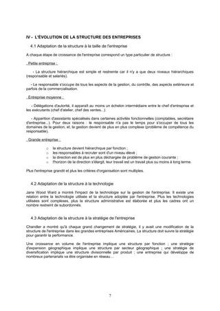 IV - L'ÉVOLUTION DE LA STRUCTURE DES ENTREPRISES
4.1 Adaptation de la structure à la taille de l'entreprise
A chaque étape de croissance de l'entreprise correspond un type particulier de structure :
. Petite entreprise :
- La structure hiérarchique est simple et restreinte car il n'y a que deux niveaux hiérarchiques
(responsable et salariés).
- Le responsable s'occupe de tous les aspects de la gestion, du contrôle, des aspects extérieure et
parfois de la commercialisation.
. Entreprise moyenne :
- Délégations d'autorité, il apparaît au moins un échelon intermédiaire entre le chef d'entreprise et
les exécutants (chef d'atelier, chef des ventes...).
- Apparition d'assistants spécialisés dans certaines activités fonctionnelles (comptables, secrétaire
d'entreprise...). Pour deux raisons : le responsable n'a pas le temps pour s'occuper de tous les
domaines de la gestion, et, la gestion devient de plus en plus complexe (problème de compétence du
responsable).
. Grande entreprise :
o la structure devient hiérarchique par fonction ;
o les responsables à recruter sont d'un niveau élevé ;
o la direction est de plus en plus déchargée de problème de gestion courante ;
o l'horizon de la direction s'élargit, leur travail est un travail plus ou moins à long terme.
Plus l'entreprise grandit et plus les critères d'organisation sont multiples.
4.2 Adaptation de la structure à la technologie
Jane Wood Ward a montré l'impact de la technologie sur la gestion de l'entreprise. Il existe une
relation entre la technologie utilisée et la structure adoptée par l'entreprise. Plus les technologies
utilisées sont complexes, plus la structure administrative est élaborée et plus les cadres ont un
nombre restreint de subordonnés.
4.3 Adaptation de la structure à la stratégie de l'entreprise
Chandler a montré qu'à chaque grand changement de stratégie, il y avait une modification de la
structure de l'entreprise dans les grandes entreprises Américaines. La structure doit suivre la stratégie
pour garantir la performance.
Une croissance en volume de l'entreprise implique une structure par fonction ; une stratégie
d'expansion géographique implique une structure par secteur géographique ; une stratégie de
diversification implique une structure divisionnelle par produit ; une entreprise qui développe de
nombreux partenariats va être organisée en réseau…
7
 