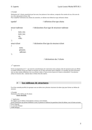 S. Laporte                                                                            Lycée Louise Michel BTS IG 1

ε Exemple
Déclaration de 3 clients caractérisés par leur nom, leur prénom et leur adresse, composée d'un numéro de rue, d'un nom de
rue, d'un code postal et d'une ville.
Pour simplifier l'utilisation des chaines de caractères, on déclare tout d'abord un type utilisateur chaine

typedef                                                   // définition d'un type chaine


struct tadresse                           // déclaration d'un type de structure tadresse
{
             num_rue;
             nom_rue;
             cp;
             ville;
};
struct tclient                            // déclaration d'un type de structure tclient
{
             nom;
             prenom;
                adresse;
};

                                                            // déclarations des 3 clients


     Application

Ecrire un programme en C++ qui saisit les caractéristiques de 2 personnes (nom, prénom, date de naissance) puis qui affiche
le nombre d'années d'écart qui sépare la naissance de ces deux personnes (pour simplifier, on considère que deux personnes
nées sur deux années différentes ont un an d'écart, même si l'une est née en janvier et l'autre en décembre). Vous pourrez
utiliser la fonction abs( ) déclaré dans le fichier d'en-tête math.h.




                    Les tableaux de structures

Il est bien entendu possible de regrouper sous un même nom, plusieurs structures de même type pour former un tableau de
structure.

ε Exemple
Déclaration d'un tableau de 20 clients:
          tclient client[20];

   Application
On suppose que le tableau client déclaré ci-dessus a été initialisé.
Ecrire l'instruction qui permet d'afficher le nom, le prénom et l'adresse du quatrième client du tableau, sous la forme suivante:
Pierre Dupond
12, rue Jean Monnet
93000 Bobigny




                                                                                                                               2
 