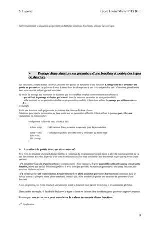 S. Laporte                                                                             Lycée Louise Michel BTS IG 1



Ecrire maintenant la séquence qui permettrait d'afficher ainsi tous les clients, séparés par une ligne.




                 Passage d'une structure en paramètre d'une fonction et portée des types
          de structure

Les structures, comme toutes variables, peuvent être passés en paramètre d'une fonction. L'intégralité de la structure est
passée en paramètre, ce qui évite d'avoir à passer tous les champs uns à uns (cela est possible car l'affectation globale entre
deux structures de même type est autorisée).
Le mode de passage des structures est le même que les variables simples (contrairement aux tableaux):
    - par défaut, le passage s'effectue par valeur, donc la structure paramètre ne sera pas modifiée.
    - si la structure est un paramètre résultat ou un paramètre modifié, il faut alors utiliser le passage par référence (avec
    &).
ε Exemple
Voilà une fonction void qui permute les valeurs des champs de deux clients.
Attention, pour que la permutation se fasse sentir sur les paramètres effectifs, il faut utiliser le passage par référence
(paramètres en entrée/sortie)

          void permut (tclient & toto, tclient & titi)
          {
            tclient temp;     // déclaration d'une personne temporaire pour la permutation

              temp = toto;    // affectation globale possible entre 2 structures de même type
              toto = titi;
              titi = temp;
          }


     Attention à la portée des types de structures!
Si le type de structure tclient est déclaré (défini) à l'intérieur du programme principal main( ), alors la fonction permut ne va
pas fonctionner. En effet, la portée d'un type de structure (ou d'un type utilisateur) suit les mêmes règles que la portée d'une
variable:
- s'il est déclaré au sein d'une fonction (y compris main( ) bien entendu), il n'est accessible (utilisable) qu'au sein de cette
fonction, même pas par les fonctions appelées. Il n'est donc pas possible de passer en paramètre à une autre fonction,.une
structure déclarée en local
- s'il est déclaré avant toute fonction, le type structuré est alors accessible par toutes les fonctions contenues dans le
fichier source (y compris main( ) bien entendu). Dans ce cas, il est possible de passer une structure en paramètre d'une
fonction.

Ainsi, en général, les types structuré sont déclarés avant la fonction main (avant prototypes et les constantes globales.

Dans notre exemple, il faudrait déclarer le type tclient en dehors des fonctions pour pouvoir appeler permut.

Remarque: une structure peut aussi être la valeur retournée d'une fonction.

    Application



                                                                                                                                    3
 