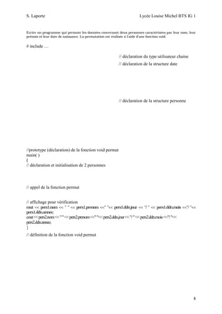 S. Laporte                                                               Lycée Louise Michel BTS IG 1


Ecrire un programme qui permute les données concernant deux personnes caractérisées par leur nom, leur
prénom et leur date de naissance. La permutation est réalisée à l'aide d'une fonction void.

# include …

                                                            // déclaration du type utilisateur chaine
                                                            // déclaration de la structure date




                                                            // déclaration de la structure personne




//prototype (déclaration) de la fonction void permut
main( )
{
// déclaration et initialisation de 2 personnes



// appel de la fonction permut


// affichage pour vérification
cout << pers1.nom << " " << pers1.prenom <<" "<< pers1.ddn.jour << "/ " << pers1.ddn.mois <<"/ "<<
pers1.ddn.annee;
cout << pers2.nom << " " << pers2.prenom <<" "<< pers2.ddn.jour << "/ " << pers2.ddn.mois <<"/ "<<
pers2.ddn.annee;
}
// définition de la fonction void permut




                                                                                                        4
 