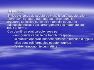 Définition:
Si les systèmes de structures massifs ou à squelette font
référence à la nature du matériau utilisé, dans les
structures spéciales ou ce qu’on appelle structures
tridimensionnelles c’est l’arrangement des matériaux qui
induit la forme.
Ces dernières sont caractérisées par:
- leur grande capacité de franchir l’espace
- la stabilité apparaît indépendante de la réaction d’appuis
- elles sont indéformables et automorphes
- l’extrême économie de matière
 