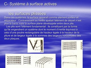 C- Système à surface actives
les surfaces plissées
Dans ces systèmes, la surface apparaît comme élément porteur et
séparateur . Contrairement au treillis spatial l’élément de départ n’est
plus la barre mais la surface plane développée entre deux plis.
Les plis sont l’élément fondamental : ils constituent par la forme
qui’ils engendrent un système dont le moment d’inertie équivaut à
celui d’une poutre rectangulaire de hauteur égale à la hauteur de la
pliure et de largeur égale à la sommes des largeurs horizontales des
deux plaques.
 