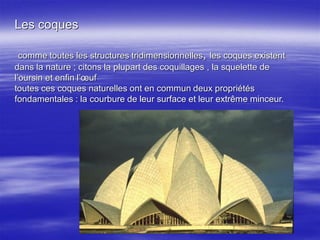 Les coques
comme toutes les structures tridimensionnelles, les coques existent
dans la nature ; citons la plupart des coquillages , la squelette de
l’oursin et enfin l’œuf
toutes ces coques naturelles ont en commun deux propriétés
fondamentales : la courbure de leur surface et leur extrême minceur.
 