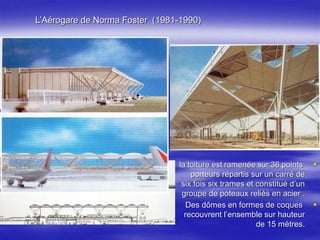 L’Aérogare de Norma Foster (1981-1990)
la toiture est ramenée sur 36 points
porteurs répartis sur un carré de
six fois six trames et constitué d’un
groupe de poteaux reliés en acier .
Des dômes en formes de coques
recouvrent l’ensemble sur hauteur
de 15 mètres.
 