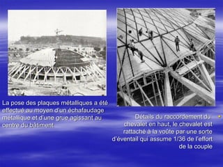 La pose des plaques métalliques a été
effectué au moyen d’un échafaudage
métallique et d’une grue agissant au
centre du bâtiment
Détails du raccordement du
chevalet en haut, le chevalet est
rattaché à la voûte par une sorte
d’éventail qui assume 1/36 de l’effort
de la couple
 