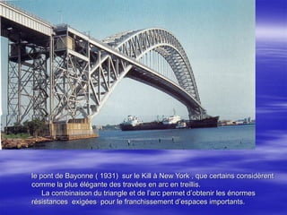 le pont de Bayonne ( 1931) sur le Kill à New York , que certains considèrent
comme la plus élégante des travées en arc en treillis.
La combinaison du triangle et de l’arc permet d’obtenir les énormes
résistances exigées pour le franchissement d’espaces importants.
 