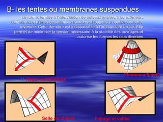 B- les tentes ou membranes suspenduesB- les tentes ou membranes suspendues
La forme, tendue à l’intervention de poteaux intérieurs ou extérieursLa forme, tendue à l’intervention de poteaux intérieurs ou extérieurs
comprimés et d’ancrage soumis à traction est toujours à double courburecomprimés et d’ancrage soumis à traction est toujours à double courbure
inversée. Cette dernière est indissociable à l’architecture textile. Elleinversée. Cette dernière est indissociable à l’architecture textile. Elle
permet de minimiser la tension nécessaire à la stabilité des ouvrages etpermet de minimiser la tension nécessaire à la stabilité des ouvrages et
autorise les formes les plus diversesautorise les formes les plus diverses..
Selle de cheval Faîtage et vallée
:: Hyper parabolique
::::Chapeau chinoisChapeau chinois
 