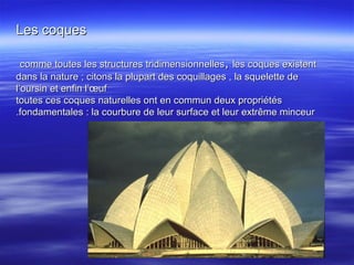 Les coquesLes coques
comme toutes les structures tridimensionnellescomme toutes les structures tridimensionnelles,, les coques existentles coques existent
dans la nature ; citons la plupart des coquillages , la squelette dedans la nature ; citons la plupart des coquillages , la squelette de
l’oursin et enfin l’œufl’oursin et enfin l’œuf
toutes ces coques naturelles ont en commun deux propriétéstoutes ces coques naturelles ont en commun deux propriétés
fondamentales : la courbure de leur surface et leur extrême minceurfondamentales : la courbure de leur surface et leur extrême minceur..
 
