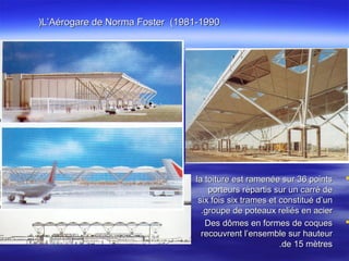 L’Aérogare de Norma Foster (1981-1990L’Aérogare de Norma Foster (1981-1990((
la toiture est ramenée sur 36 pointsla toiture est ramenée sur 36 points
porteurs répartis sur un carré deporteurs répartis sur un carré de
six fois six trames et constitué d’unsix fois six trames et constitué d’un
groupe de poteaux reliés en aciergroupe de poteaux reliés en acier..
Des dômes en formes de coquesDes dômes en formes de coques
recouvrent l’ensemble sur hauteurrecouvrent l’ensemble sur hauteur
de 15 mètresde 15 mètres..
 