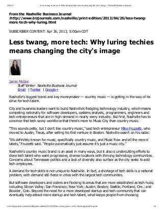 4/26/13 Less twang, more tech: Why luring techies means changing the city's image - Nashville Business Journal
www.bizjournals.com/nashville/print-edition/2013/04/26/less-twang-more-tech-why-luring.html?s=print 1/4
From the Nashville Business Journal
:http://www.bizjournals.com/nashville/print­edition/2013/04/26/less­twang­
more­tech­why­luring.html
SUBSCRIBER CONTENT: Apr 26, 2013, 5:00am CDT
Less twang, more tech: Why luring techies
means changing the city's image
Jamie McGee
Staff Writer­ Nashville Business Journal
Email  | Twitter  | Google+
Nashville’s biggest brand and key moneymaker — country music — is getting in the way of its
drive for tech talent.
City and business leaders want to build Nashville’s fledgling technology industry, which means
competing nationally for software developers, systems analysts, programmers, engineers and
tech entrepreneurs that are in high demand in nearly every industry. But first, Nashville has to
convince that tech savvy workforce that there’s more to Music City than country music.
“This sounds petty, but I don’t like country music,” said tech entrepreneur Mike Fruzzetti, who
moved to Austin, Texas, after selling his first venture in Boston. Nashville wasn’t on his radar.
“It’s definitely known for music, specifically country music, and Music Row and all the record
labels,” Fruzzetti said. “People automatically just assume it’s just a music city.”
Nashville’s country music brand is an asset in many ways, but it also is undercutting efforts to
draw tech talent who want progressive, diverse locations with thriving technology communities.
Concerns about Tennessee politics and a lack of diversity also surface as the city seeks to add
tech employees.
A demand for tech skills is not unique to Nashville. In fact, a shortage of tech skills is a national
problem, with demand still fierce in cities with the largest tech communities.
But software developers and coders are flocking to areas that are more established as tech hubs,
including Silicon Valley; San Francisco; New York; Austin; Boston; Seattle; Portland, Ore.; and
Boulder, Colo. Beyond the need for a more developed startup and tech community that can
eventually help attract more startup and tech talent, what keeps people from choosing
 